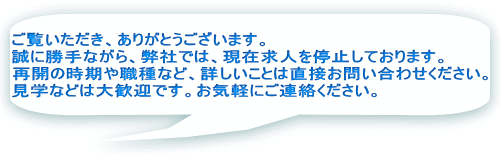 ご覧いただき、ありがとうございます。 誠に勝手ながら、弊社では、現在求人を停止しております。 再開の時期や職種など、詳しいことは直接お問い合わせください。 見学などは大歓迎です。お気軽にご連絡ください。